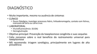 DIAGNÓSTICO
• Muito importante, mesmo na ausência de sintomas
• CLÍNICO
• Pouco fidedigna, investigar processos febris, linfoadenomegalia, contato com felinos,
manuseio de terra ou carne crua.
• LABORATORIAL
• Imunofluorescência (ELISA)
• Hemoglutinação
• Objetivo principal: Prevenção da toxoplasmose congênita e suas sequelas
• Falta consenso sobre o real benefício do rastreamento universal para
toxoplasmose
• MS recomenda: triagem sorológica, principalmente em lugares de alta
prevalência
 