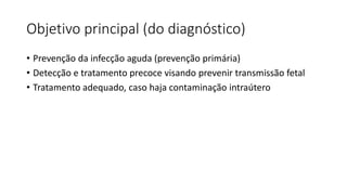 Objetivo principal (do diagnóstico)
• Prevenção da infecção aguda (prevenção primária)
• Detecção e tratamento precoce visando prevenir transmissão fetal
• Tratamento adequado, caso haja contaminação intraútero
 