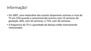 Informação!
• Em 2007, uma metanálise das coortes disponíveis estimou o risco de
TV em 15% quando a soroconversão ocorreu com 13 semanas de
gestação, 44%, com 26 semanas, e 71%, com 36 semanas.
• A fraquencia da TV e a gravidade da doença estão inversamente
relacionadas.
 