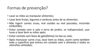 Formas de prevenção?
• Lavar as mãos ao manipular alimentos;
• Lavar bem frutas, legumes e verduras antes de se alimentar;
• Não ingerir carnes cruas, mal cozidas ou mal passadas, incluindo
embutidos;
• Evitar contato com o solo e terra de jardim, se indispensável, usar
luvas e lavar bem as mãos após;
• Evitar contato com fezes de gato(felino) no lixo ou solo;
• Após manusear carne crua, lavar bem as mãos, assim como também
toda a superfície que entrou em contato com o alimento e todos os
utensílios utilizados;
 