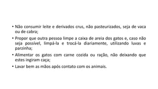 • Não consumir leite e derivados crus, não pasteurizados, seja de vaca
ou de cabra;
• Propor que outra pessoa limpe a caixa de areia dos gatos e, caso não
seja possível, limpá-la e trocá-la diariamente, utilizando luvas e
parzinha;
• Alimentar os gatos com carne cozida ou ração, não deixando que
estes ingiram caça;
• Lavar bem as mãos após contato com os animais.
 