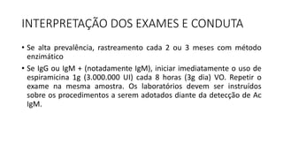 INTERPRETAÇÃO DOS EXAMES E CONDUTA
• Se alta prevalência, rastreamento cada 2 ou 3 meses com método
enzimático
• Se IgG ou IgM + (notadamente IgM), iniciar imediatamente o uso de
espiramicina 1g (3.000.000 UI) cada 8 horas (3g dia) VO. Repetir o
exame na mesma amostra. Os laboratórios devem ser instruídos
sobre os procedimentos a serem adotados diante da detecção de Ac
IgM.
 