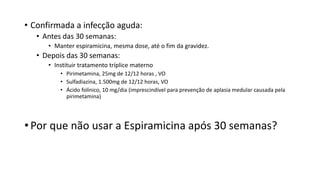 • Confirmada a infecção aguda:
• Antes das 30 semanas:
• Manter espiramicina, mesma dose, até o fim da gravidez.
• Depois das 30 semanas:
• Instituir tratamento tríplice materno
• Pirimetamina, 25mg de 12/12 horas , VO
• Sulfadiazina, 1.500mg de 12/12 horas, VO
• Ácido folínico, 10 mg/dia (imprescindível para prevenção de aplasia medular causada pela
pirimetamina)
• Por que não usar a Espiramicina após 30 semanas?
 