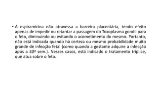 • A espiramicina não atravessa a barreira placentária, tendo efeito
apenas de impedir ou retardar a passagem do Toxoplasma gondii para
o feto, diminuindo ou evitando o acometimento do mesmo. Portanto,
não está indicada quando há certeza ou mesmo probabilidade muito
grande de infecção fetal (como quando a gestante adquire a infecção
após a 30ª sem.). Nesses casos, está indicado o tratamento tríplice,
que atua sobre o feto.
 