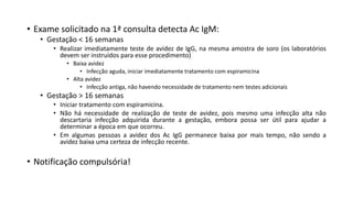 • Exame solicitado na 1ª consulta detecta Ac IgM:
• Gestação < 16 semanas
• Realizar imediatamente teste de avidez de IgG, na mesma amostra de soro (os laboratórios
devem ser instruídos para esse procedimento)
• Baixa avidez
• Infecção aguda, iniciar imediatamente tratamento com espiramicina
• Alta avidez
• Infecção antiga, não havendo necessidade de tratamento nem testes adicionais
• Gestação > 16 semanas
• Iniciar tratamento com espiramicina.
• Não há necessidade de realização de teste de avidez, pois mesmo uma infecção alta não
descartaria infecção adquirida durante a gestação, embora possa ser útil para ajudar a
determinar a época em que ocorreu.
• Em algumas pessoas a avidez dos Ac IgG permanece baixa por mais tempo, não sendo a
avidez baixa uma certeza de infecção recente.
• Notificação compulsória!
 