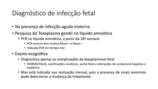 Diagnóstico de infecção fetal
• Na presença de infecção aguda materna
• Pesquisa do Toxoplasma gondii no líquido amniótico
• PCR no líquido amniótico, a partir da 18ª semana
• PCR comum tem muitos falsos + e falsos –
• Indicada PCR em tempo real
• Exame ecográfico
• Diagnostica apenas as complicações da toxoplasmose fetal
• HIDROCEFALIA, calcificações cerebrais, ascite fetal e alterações de ecotextura hepática e
esplênica
• Mas está indicada sua realização mensal, pois a presença de sinais anormais
pode determinar a mudança do tratamento
 