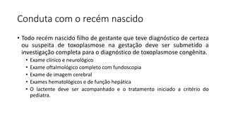 Conduta com o recém nascido
• Todo recém nascido filho de gestante que teve diagnóstico de certeza
ou suspeita de toxoplasmose na gestação deve ser submetido a
investigação completa para o diagnóstico de toxoplasmose congênita.
• Exame clínico e neurológico
• Exame oftalmológico completo com fundoscopia
• Exame de imagem cerebral
• Exames hematológicos e de função hepática
• O lactente deve ser acompanhado e o tratamento iniciado a critério do
pediatra.
 
