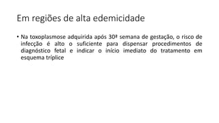 Em regiões de alta edemicidade
• Na toxoplasmose adquirida após 30ª semana de gestação, o risco de
infecção é alto o suficiente para dispensar procedimentos de
diagnóstico fetal e indicar o início imediato do tratamento em
esquema tríplice
 