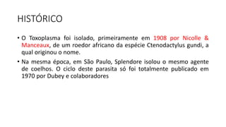 HISTÓRICO
• O Toxoplasma foi isolado, primeiramente em 1908 por Nicolle &
Manceaux, de um roedor africano da espécie Ctenodactylus gundi, a
qual originou o nome.
• Na mesma época, em São Paulo, Splendore isolou o mesmo agente
de coelhos. O ciclo deste parasita só foi totalmente publicado em
1970 por Dubey e colaboradores
 