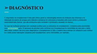 ➢DIAGNÓSTICO
O diagnóstico da toxoplasmose é feito pelo clínico geral ou infectologista através da avaliação dos sintomas e da
realização do exame de sangue para detectar a presença de anticorpos produzidos pelo corpo contra o protozoário
responsável pela doença. que são produzidos para combater o protozoário causador da doença.
No caso de mulheres grávidas com resultado positivo para os anticorpos da toxoplasmose, o obstetra pode recomendar
uma amniocentese após 15 semanas de gravidez para confirmar se a toxoplasmose foi transmitida da mãe para o bebê.
Além disso, embora não sirva para diagnosticar a toxoplasmose no feto, o médico deve solicitar um ultrassom para verificar
se o bebê possui alterações causadas pela toxoplasmose, como hidrocefalia, por exemplo.
 