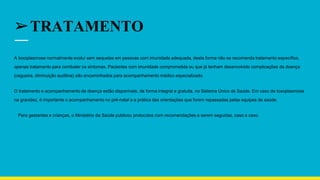 ➢TRATAMENTO
A toxoplasmose normalmente evolui sem sequelas em pessoas com imunidade adequada, desta forma não se recomenda tratamento específico,
apenas tratamento para combater os sintomas. Pacientes com imunidade comprometida ou que já tenham desenvolvido complicações da doença
(cegueira, diminuição auditiva) são encaminhados para acompanhamento médico especializado.
O tratamento e acompanhamento da doença estão disponíveis, de forma integral e gratuita, no Sistema Único de Saúde. Em caso de toxoplasmose
na gravidez, é importante o acompanhamento no pré-natal e a prática das orientações que forem repassadas pelas equipes de saúde.
Para gestantes e crianças, o Ministério da Saúde publicou protocolos com recomendações a serem seguidas, caso a caso.
 