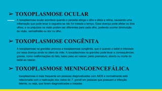 ➢ TOXOPLASMOSE OCULAR
A toxoplasmose ocular acontece quando o parasita atinge o olho e afeta a retina, causando uma
inflamação que pode levar à cegueira se não for tratada a tempo. Essa doença pode afetar os dois
olhos, e os prejuízos na visão podem ser diferentes para cada olho, podendo ocorrer diminuição
da visão, vermelhidão ou dor no olho.
➢ TOXOPLASMOSE CONGÊNITA
A toxoplasmose na gravidez provoca a toxoplasmose congênita, que é quando o bebê é infectado
por essa doença ainda no útero da mãe. A toxoplasmose na gravidez pode levar a consequências
graves, como malformações do feto, baixo peso ao nascer, parto prematuro, aborto ou morte do
bebê ao nascer.
➢ TOXOPLASMOSE MENINGOENCEFÁLICA
toxoplasmose é mais frequente em pessoas diagnosticadas com AIDS e normalmente está
relacionada com a reativação dos cistos de T. gondii em pessoas que possuem a infecção
latente, ou seja, que foram diagnosticadas e tratadas
 