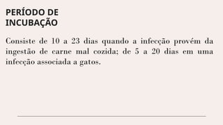 PERÍODO DE
INCUBAÇÃO
Consiste de 10 a 23 dias quando a infecção provém da
ingestão de carne mal cozida; de 5 a 20 dias em uma
infecção associada a gatos.
 