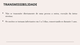 TRANSMISSIBILIDADE
 Não se transmite diretamente de uma pessoa a outra, exceção da intra-
uterina;
 Os oocitos se tornam infectantes em 1 a 5 dias, conservando-se durante 1 ano.
 