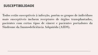 SUSCEPTIBILIDADE
Todos estão susceptíveis à infecção, porém os grupos de indivíduos
mais susceptíveis incluem receptores de órgãos transplantados,
pacientes com certos tipos de câncer e pacientes portadores da
Síndrome da Imunodeficiência Adquirida (AIDS).
 