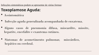 Infecções sintomáticas podem se apresentar de várias formas:
Toxoplamose Aguda:
 Assintomática
 Alguns casos de pneumonia difusa, miocardite, miosite,
hepatite, encefalite e exantema cutâneo.
 Infecção aguda generalizada acompanhada de enxatema.
 Sintomas de acometimento pulmonar, miocárdico,
hepático ou cerebral.
 