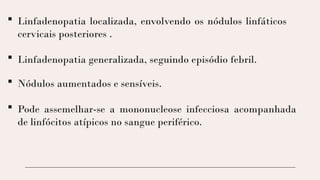  Linfadenopatia localizada, envolvendo os nódulos linfáticos
cervicais posteriores .
 Linfadenopatia generalizada, seguindo episódio febril.
 Nódulos aumentados e sensíveis.
 Pode assemelhar-se a mononucleose infecciosa acompanhada
de linfócitos atípicos no sangue periférico.
 