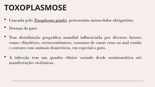 TOXOPLASMOSE
 Causada pelo Toxoplasma gondii, protozoário intracelular obrigatório.
 Doença do gato
 Tem distribuição geográfica mundial influenciada por diversos fatores
como: climáticos, socioeconômicos, consumo de carne crua ou mal cozida
e contato com animais domésticos, em especial o gato.
 A infecção tem um quadro clínico variado desde assintomática até
manifestações sistêmicas.
 