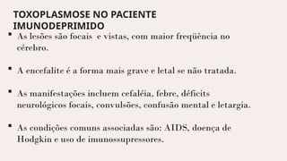  As lesões são focais e vistas, com maior freqüência no
cérebro.
 A encefalite é a forma mais grave e letal se não tratada.
 As manifestações incluem cefaléia, febre, déficits
neurológicos focais, convulsões, confusão mental e letargia.
 As condições comuns associadas são: AIDS, doença de
Hodgkin e uso de imunossupressores.
TOXOPLASMOSE NO PACIENTE
IMUNODEPRIMIDO
 