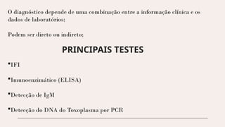 O diagnóstico depende de uma combinação entre a informação clínica e os
dados de laboratórios;
Podem ser direto ou indireto;
PRINCIPAIS TESTES
IFI
Imunoenzimático (ELISA)
Detecção de IgM
Detecção do DNA do Toxoplasma por PCR
 
