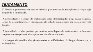 TRATAMENTO
Utiliza-se a quimioterapia para suprimir a proliferação do toxoplasma até que seja
adquirida a imunidade.
A necessidade e o tempo de tratamento serão determinados pelas manifestações,
locais de acometimento e principalmente estado imunológico da pessoa que está
doente.
A imunidade celular persiste por muitos anos depois do tratamento, no homem,
enquanto o toxoplasma ainda pode ser isolado de animais.
As drogas de escolha são pirimetamina e sulfadiazina. E droga alternativa, a
espiramicina .
 