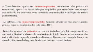 A Toxoplasmose aguda em imunocompetentes usualmente não precisa de
tratamento, apenas se haver infecção adquiridas por transfusão com sangue
contaminado ou acidentes com materiais contaminados e infecção da retina
(corioretinite).
As infecções em imunocomprometidos também devem ser tratadas e alguns
grupos, como os contaminados pelo vírus HIV
.
Infecções agudas em gestantes devem ser tratadas, pois há comprovação de
que assim diminui a chance de contaminação fetal. Porém, o tratamento não
terá a eficiência esperada quando realizado tardiamente no curso da doença ou
quando já ocorreu lesão grave do sistema nervoso central do feto.
 