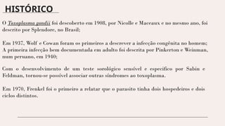 HISTÓRICO
O Toxoplasma gondii foi descoberto em 1908, por Nicolle e Maceaux e no mesmo ano, foi
descrito por Splendore, no Brasil;
Em 1937, Wolf e Cowan foram os primeiros a descrever a infecção congênita no homem;
A primeira infecção bem documentada em adulto foi descrita por Pinkerton e Weinman,
num peruano, em 1940;
Com o desenvolvimento de um teste sorológico sensível e especifico por Sabin e
Feldman, tornou-se possível associar outras síndromes ao toxoplasma.
Em 1970, Frenkel foi o primeiro a relatar que o parasito tinha dois hospedeiros e dois
ciclos distintos.
 