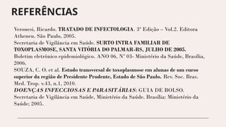 Veronesi, Ricardo. TRATADO DE INFECTOLOGIA. 3ª Edição – Vol.2. Editora
Atheneu. São Paulo, 2005.
Secretaria de Vigilância em Saúde. SURTO INTRA FAMILIAR DE
TOXOPLASMOSE, SANTA VITÓRIA DO PALMAR-RS, JULHO DE 2005.
Boletim eletrônico epidemiológico. ANO 06, Nº 03- Ministério da Saúde, Brasília,
2006.
SOUZA, C. O. et al. Estudo transversal de toxoplasmose em alunas de um curso
superior da região de Presidente Prudente, Estado de São Paulo. Rev. Soc. Bras.
Med. Trop. v.43, n.1, 2010.
DOENÇAS INFECCIOSAS E PARASITÁRIAS: GUIA DE BOLSO.
Secretaria de Vigilância em Saúde, Ministério da Saúde. Brasília: Ministério da
Saúde; 2005.
REFERÊNCIAS
 