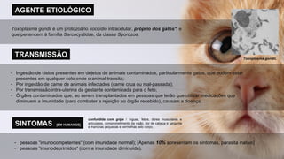 AGENTE ETIOLÓGICO TRANSMISSÃO Ingestão de cistos presentes em dejetos de animais contaminados, particularmente gatos, que podem estar presentes em qualquer solo onde o animal transita; Por ingestão de carne de animais infectados (carne crua ou mal-passada); Por transmissão intra-uterina da gestante contaminada para o feto; Órgãos contaminados que, ao serem transplantados em pessoas que terão que utilizar medicações que diminuem a imunidade (para combater a rejeição ao órgão recebido), causam a doença. Toxoplasma gondii  é um protozoário  coccídio  intracelular,  próprio dos gatos* , e que pertencem à família  Sarcocystidae , da classe  Sporozoa . SINTOMAS  [EM HUMANOS] pessoas “imunocompetentes“ (com imunidade normal); [Apenas  10%  apresentam os sintomas, parasita inativo] pessoas “imunodeprimidos“ (com a imunidade diminuída). Toxoplasma gondii . confundida com gripe  / ínguas, febre, dores musculares e articulares, comprometimento da visão, dor de cabeça e garganta e manchas pequenas e vermelhas pelo corpo. 
