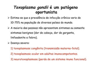 Toxoplasma gondii é um patógeno
oportunista
Ø  Estima-se que a prevalência de infecção crônica varie de
10-75% na população de diversos países do mundo.
Ø  A maioria das pessoas não apresentam sintomas ou somente
sintomas benignos (dor de cabeça, dor de garganta,
linfoadenite e febre).
Ø  Doença severa:
1) toxoplasmose congênita (transmissão materno-fetal).
2) toxoplasmose ocular em adultos imunocompetentes.
3) neurotoxoplasmose (perda de um sistema imune funcional).
 