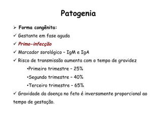 Ø  Forma congênita:
ü  Gestante em fase aguda
ü  Primo-infecção
ü  Marcador sorológico – IgM e IgA
ü  Risco de transmissão aumenta com o tempo de gravidez
• Primeiro trimestre – 25%
• Segundo trimestre – 40%
• Terceiro trimestre – 65%
ü  Gravidade da doença no feto é inversamente proporcional ao
tempo de gestação.
Patogenia
 