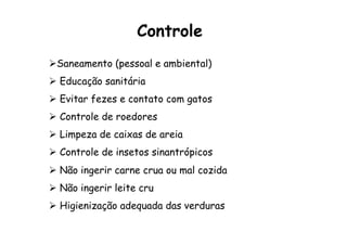 Controle
Ø Saneamento (pessoal e ambiental)
Ø  Educação sanitária
Ø  Evitar fezes e contato com gatos
Ø  Controle de roedores
Ø  Limpeza de caixas de areia
Ø  Controle de insetos sinantrópicos
Ø  Não ingerir carne crua ou mal cozida
Ø  Não ingerir leite cru
Ø  Higienização adequada das verduras
 