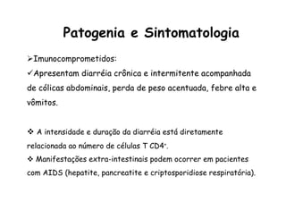 Patogenia e Sintomatologia
Ø Imunocomprometidos:
ü Apresentam diarréia crônica e intermitente acompanhada
de cólicas abdominais, perda de peso acentuada, febre alta e
vômitos.
v  A intensidade e duração da diarréia está diretamente
relacionada ao número de células T CD4+.
v  Manifestações extra-intestinais podem ocorrer em pacientes
com AIDS (hepatite, pancreatite e criptosporidiose respiratória).
 