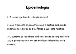 Ø  A isosporose tem distribuição mundial.
Ø  Mais frequente em áreas tropicais e subtropicais, sendo
endêmica na América do Sul, África e Sudoeste Asiático.
Ø  O aumento da incidência está relacionado ao surgimento da
AIDS: prevalência de 15% em indivíduos infectados e com
diarréia.
Epidemiologia
 