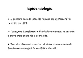 Ø  O primeiro caso de infecção humana por Cyclospora foi
descrito em 1979.
Ø  Cyclospora é amplamente distribuído no mundo, no entanto,
a prevalência exata não é conhecida.
Ø  Tem sido observados surtos relacionados ao consumo de
framboesas e manjericão nos EUA e Canadá.
Epidemiologia
 