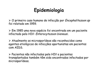 Ø  O primeiro caso humano de infecção por Encephalitozoon sp
foi relatado em 1959.
Ø  Em 1985 uma nova espécie foi encontrada em um paciente
infectado pelo HIV: Enterocytozoon bieneusi.
Ø  Atualmente os microsporídeos são reconhecidos como
agentes etiológicos de infecções oportunistas em pacientes
com AIDS.
Ø  Pacientes não infectados pelo HIV e pacientes
transplantados também têm sido encontrados infectados por
microsporídeos.
Epidemiologia
 