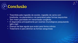 Conclusão
• Trasmitida pela ingestão de oocisto, ingestão de carne com
bradizoita, via placentária e via parenteral pelas formas taquizoítas
• Tem maior gravidade em transmissão congênita
• É diagnostica principalmente por exames imunológicos pesquisando
IgM e IgG
• Doença de fase aguda que evolui para forma crônica
• Tratamento é para eliminar as formas sanguíneas
 