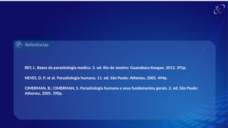Referências
REY, L. Bases da parasitologia medica. 3. ed. Rio de Janeiro: Guanabara Koogan, 2013. 391p.
NEVES, D. P. et al. Parasitologia humana. 11. ed. São Paulo: Atheneu, 2005. 494p.
CIMERMAN, B.; CIMERMAN, S. Parasitologia humana e seus fundamentos gerais. 2. ed. São Paulo:
Atheneu, 2005. 390p.
 