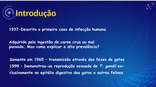 Introdução
1937-Descrito o primeiro caso de infecção humana
Adquirido pela ingestão de carne crua ou mal
passada. Mas como explicar a alta prevalência?
Somente em 1965 – transmissão através das fezes de gatos
1999 – Demonstrou-se reprodução sexuada de T. gondii ex-
clusivamente no epitélio digestivo dos gatos e outros felinos
 