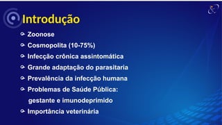 Introdução
 Zoonose
 Cosmopolita (10-75%)
 Infecção crônica assintomática
 Grande adaptação do parasitaria
 Prevalência da infecção humana
 Problemas de Saúde Pública:
gestante e imunodeprimido
 Importância veterinária
 
