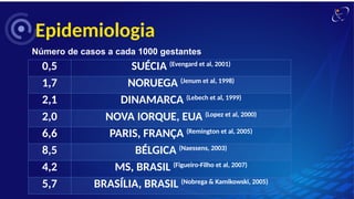 Epidemiologia
Número de casos a cada 1000 gestantes
0,5 SUÉCIA (Evengard et al, 2001)
1,7 NORUEGA (Jenum et al, 1998)
2,1 DINAMARCA (Lebech et al, 1999)
2,0 NOVA IORQUE, EUA (Lopez et al, 2000)
6,6 PARIS, FRANÇA (Remington et al, 2005)
8,5 BÉLGICA (Naessens, 2003)
4,2 MS, BRASIL (Figueiro-Filho et al, 2007)
5,7 BRASÍLIA, BRASIL (Nobrega & Kamikowski, 2005)
 
