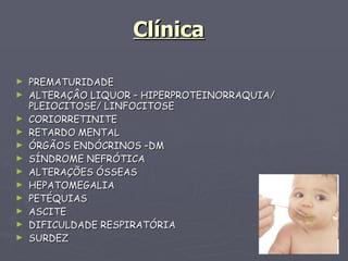 Clínica PREMATURIDADE ALTERAÇÂO LIQUOR – HIPERPROTEINORRAQUIA/ PLEIOCITOSE/ LINFOCITOSE CORIORRETINITE RETARDO MENTAL ÓRGÃOS ENDÓCRINOS –DM SÍNDROME NEFRÓTICA ALTERAÇÕES ÓSSEAS HEPATOMEGALIA PETÉQUIAS ASCITE DIFICULDADE RESPIRATÓRIA SURDEZ 