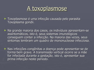 A toxoplasmose Toxoplasmose é uma infecção causada pelo parasita Toxoplasma gondii.  Na grande maioria dos casos, os indivíduos apresentam-se assintomáticos, isto é, seus sistemas imunológicos conseguem conter a infecção. Na maioria das vezes, seus sintomas lembram um quadro de mononucleose infecciosa. Nas infecções congênitas a doença pode apresentar-se de forma bem grave. A transmissão vertical ocorre se a mãe for infectada durante a gestação, isto é, apresentar sua prima infecção neste período.  