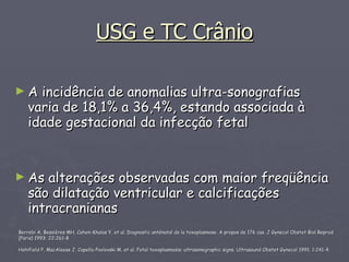 USG e TC Crânio A incidência de anomalias ultra-sonografias varia de 18,1% a 36,4%, estando associada à idade gestacional da infecção fetal As alterações observadas com maior freqüência são dilatação ventricular e calcificações intracranianas  Berrebi A, Bessières MH, Cohen-Khalas Y, et al. Diagnostic anténatal de la toxoplasmose. A propos de 176 cas. J Gynecol Obstet Biol Reprod (Paris) 1993; 22:261-8  Hohlfield P, MacAleese J, Capella-Pavlovski M, et al. Fetal toxoplasmosis: ultrasonographic signs. Ultrasound Obstet Gynecol 1991; 1:241-4.  