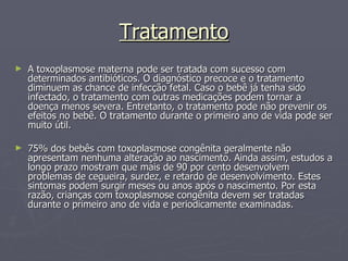 Tratamento A toxoplasmose materna pode ser tratada com sucesso com determinados antibióticos. O diagnóstico precoce e o tratamento diminuem as chance de infecção fetal. Caso o bebê já tenha sido infectado, o tratamento com outras medicações podem tornar a doença menos severa. Entretanto, o tratamento pode não prevenir os efeitos no bebê. O tratamento durante o primeiro ano de vida pode ser muito útil. 75% dos bebês com toxoplasmose congênita geralmente não apresentam nenhuma alteração ao nascimento. Ainda assim, estudos a longo prazo mostram que mais de 90 por cento desenvolvem problemas de cegueira, surdez, e retardo de desenvolvimento. Estes sintomas podem surgir meses ou anos após o nascimento. Por esta razão, crianças com toxoplasmose congênita devem ser tratadas durante o primeiro ano de vida e periodicamente examinadas. 