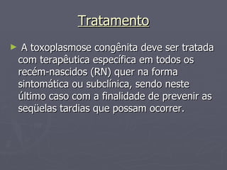 Tratamento A toxoplasmose congênita deve ser tratada com terapêutica específica em todos os recém-nascidos (RN) quer na forma sintomática ou subclínica, sendo neste último caso com a finalidade de prevenir as seqüelas tardias que possam ocorrer.  