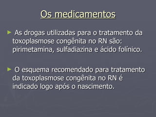 Os medicamentos As drogas utilizadas para o tratamento da toxoplasmose congênita no RN são: pirimetamina, sulfadiazina e ácido folínico.  O esquema recomendado para tratamento da toxoplasmose congênita no RN é indicado logo após o nascimento. 