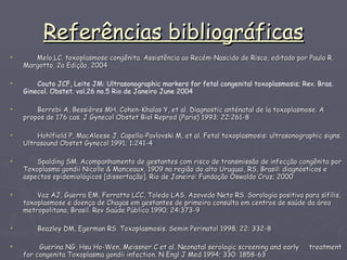 Referências bibliográficas Melo,LC. toxoplasmose congênita. Assistência ao Recém-Nascido de Risco, editado por Paulo R. Margotto, 2a Edição, 2004 Couto JCF, Leite JM: Ultrasonographic markers for fetal congenital toxoplasmosis; Rev. Bras. Ginecol. Obstet. vol.26 no.5 Rio de Janeiro June 2004    Berrebi A, Bessières MH, Cohen-Khalas Y, et al. Diagnostic anténatal de la toxoplasmose. A  propos de 176 cas. J Gynecol Obstet Biol Reprod (Paris) 1993; 22:261-8  Hohlfield P, MacAleese J, Capella-Pavlovski M, et al. Fetal toxoplasmosis: ultrasonographic signs. Ultrasound Obstet Gynecol 1991; 1:241-4 Spalding SM. Acompanhamento de gestantes com risco de transmissão de infecção congênita por Toxoplasma gondii Nicolle & Manceaux, 1909 na região do alto Uruguai, RS, Brasil: diagnósticos e aspectos epidemiológicos [dissertação]. Rio de Janeiro: Fundação Oswaldo Cruz; 2000 Vaz AJ, Guerra EM, Ferratto LCC, Toledo LAS, Azevedo Neto RS. Sorologia positiva para sífilis, toxoplasmose e doença de Chagas em gestantes de primeira consulta em centros de saúde da área metropolitana, Brasil. Rev Saúde Pública 1990; 24:373-9 Beazley DM, Egerman RS. Toxoplasmosis. Semin Perinatol 1998; 22: 332-8 Guerina NG, Hsu Ho-Wen, Meissner C et al. Neonatal serologic screening and early  treatment for congenita Toxoplasma gondii infection. N Engl J Med 1994; 330: 1858-63  