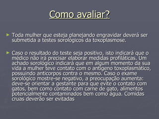 Como avaliar? Toda mulher que esteja planejando engravidar deverá ser submetida a testes sorológicos da toxoplasmose.  Caso o resultado do teste seja positivo, isto indicará que o médico não irá precisar elaborar medidas profiláticas. Um achado sorológico indicará que em algum momento da sua vida a mulher teve contato com o antígeno toxoplasmático, possuindo anticorpos contra o mesmo. Caso o exame sorológico mostre-se negativo, a preocupação aumenta: deve-se orientar a gestante para que evite o contato com gatos, bem como contato com carne de gato, alimentos potencialmente contaminados bem como água. Comidas cruas deverão ser evitadas  