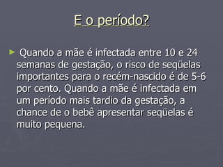 E o período? Quando a mãe é infectada entre 10 e 24 semanas de gestação, o risco de seqüelas importantes para o recém-nascido é de 5-6 por cento. Quando a mãe é infectada em um período mais tardio da gestação, a chance de o bebê apresentar seqüelas é muito pequena. 
